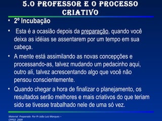 5.O professor e o processo criativo 2º Incubação   Esta é a ocasião depois da  preparação , quando você deixa as idéias se assentarem por um tempo em sua cabeça. A mente está assimilando as novas concepções e processando-as, talvez mudando um pedacinho aqui, outro ali, talvez acrescentando algo que você não pensou conscientemente. Quando chegar a hora de finalizar o planejamento, os resultados serão melhores e mais criativos do que teriam sido se tivesse trabalhado nele de uma só vez. 