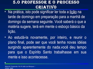 5.O professor e o processo criativo Na prática, isto pode significar ler toda a  lição  na tarde de domingo em preparação para a manhã de domingo da semana seguinte. Você saberá o que a matéria sugere, terá em mente o esboço básico da lição. Ao estudá-la novamente, por inteiro, e reunir o plano final, pode ser que você tenha novas idéias surgindo aparentemente do nada.você deu tempo para que o Espírito Santo trabalhasse em sua mente e isso acontecesse.   