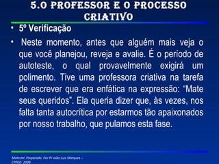 5.O professor e o processo criativo 5º Verificação   Neste momento, antes que alguém mais veja o que você planejou, reveja e avalie. É o período de autoteste, o qual provavelmente exigirá um polimento. Tive uma professora criativa na tarefa de escrever que era enfática na expressão: “Mate seus queridos”. Ela queria dizer que, às vezes, nos falta tanta autocrítica por estarmos tão apaixonados por nosso trabalho, que pulamos esta fase. 