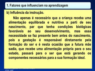 b) Influência da instrução. Não apenas é necessário que a criança receba uma alimentação equilibrada e nutritiva a parti de seu nascimento, par que tenha condições biológicas favoráveis ao seu desenvolvimento, mas essa necessidade se faz presente bem antes do nascimento, pois a gestação é responsável diretamente pela formação do ser e é nesta ocasião que a futura mãe sadia, que recebe uma alimentação própria para o seu estado, passará para o ser que está gerando os componentes necessários para a sua formação ideal. 