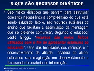 6.Que são recursos didáticos São meios didáticos que servem para estruturar conceitos necessários à compreensão do que está sendo estudado. Isto é, são recursos auxiliares do ensino que facilitam a assimilação da mensagem que se pretende comunicar. Segundo o educador Leslie Briggs, “ recursos são meios físicos utilizados com o fim de apresentar estímulos ao educando ”. Uma das finalidades dos recursos é o desenvolvimento da atitude  criadora do aluno, colocando sua imaginação em desenvolvimento e fornecendo-lhe material de informação.   