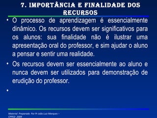 7. Importância e finalidade dos recursos O processo de aprendizagem é essencialmente dinâmico. Os recursos devem ser significativos para os alunos: sua finalidade não é ilustrar uma apresentação oral do professor, e sim ajudar o aluno a pensar e sentir uma realidade. Os recursos devem ser essencialmente ao aluno e nunca devem ser utilizados para demonstração de erudição do professor.   