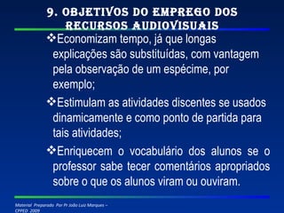 9. Objetivos do emprego dos recursos audiovisuais Economizam tempo, já que longas explicações são substituídas, com vantagem pela observação de um espécime, por exemplo; Estimulam as atividades discentes se usados dinamicamente e como ponto de partida para tais atividades; Enriquecem o vocabulário dos alunos se o professor sabe tecer comentários apropriados sobre o que os alunos viram ou ouviram. 