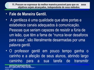 Fale de Maneira Gentil.   A gentileza é uma qualidade que abre portas e estabelece canais adequados à comunicação. Pessoas que seriam capazes de resistir a fúria de um leão, que têm a fama de “nunca levar desaforos para casa”, são literalmente desarmadas por uma palavra gentil. O professor gentil em pouco tempo ganha o carinho e a afeição de seus alunos, abrindo largo caminho para a sua tarefa de transmitir ensinamentos.   