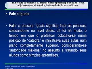 Fale a Iguais Falar a pessoas iguais significa falar às pessoas, colocando-se no nível delas. Já foi há muito, o tempo em que o professor colocava-se numa posição de “cátedra” e ministrava suas aulas num plano completamente superior, considerando-se “autoridade máxima” no assunto a tratando seus alunos como simples aprendizes. 
