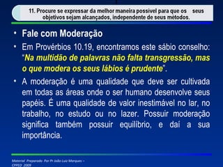 Fale com Moderação Em Provérbios 10.19, encontramos este sábio conselho: “ Na multidão de palavras não falta transgressão, mas o que modera os seus lábios é prudente ”. A moderação é uma qualidade que deve ser cultivada em todas as áreas onde o ser humano desenvolve seus papéis. É uma qualidade de valor inestimável no lar, no trabalho, no estudo ou no lazer. Possuir moderação significa também possuir equilíbrio, e daí a sua importância. 