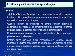 Sociais     a) A família  – “célula mater. ”de todo o controle social a harmonia familiar contribui grandemente para que o aluno encontre o equilíbrio necessário para  a aprendizagem. Quando ocorrem os problemas no âmbito familiar, acarretarão certamente modificações no comportamento do educando, alterando sua vida escolar e afetando negativamente a aprendizagem. Ë evidente que o professor, no seu convívio dia a dia com o aluno  perceberá essas alterações. Caberá, então que com a sua sensibilidade o professor procure minimizar a situação oferecendo ao educando oportunidades de atingir a aprendizagem desejada, oferecendo atividades de reforço e atenção um pouco maior. 