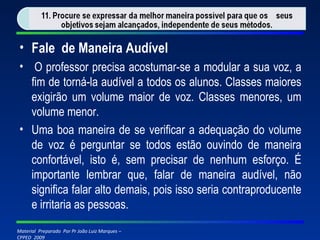 Fale  de Maneira Audível   O professor precisa acostumar-se a modular a sua voz, a fim de torná-la audível a todos os alunos. Classes maiores exigirão um volume maior de voz. Classes menores, um volume menor. Uma boa maneira de se verificar a adequação do volume de voz é perguntar se todos estão ouvindo de maneira confortável, isto é, sem precisar de nenhum esforço. É importante lembrar que, falar de maneira audível, não significa falar alto demais, pois isso seria contraproducente e irritaria as pessoas. 
