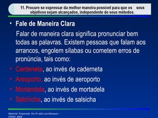 Fale de Maneira Clara Falar de maneira clara significa pronunciar bem todas as palavras. Existem pessoas que falam aos arrancos, engolem sílabas ou cometem erros de pronúncia, tais como: Cardeneta , ao invés de caderneta Areoporto,  ao invés de aeroporto Mortandela , ao invés de mortadela Salchicha , ao invés de salsicha 