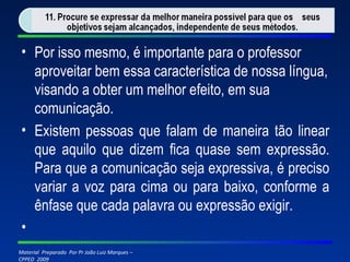 Por isso mesmo, é importante para o professor aproveitar bem essa característica de nossa língua, visando a obter um melhor efeito, em sua comunicação. Existem pessoas que falam de maneira tão linear que aquilo que dizem fica quase sem expressão. Para que a comunicação seja expressiva, é preciso variar a voz para cima ou para baixo, conforme a ênfase que cada palavra ou expressão exigir.   
