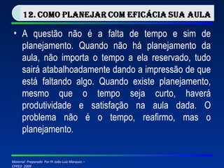 A questão não é a falta de tempo e sim de planejamento. Quando não há planejamento da aula, não importa o tempo a ela reservado, tudo sairá atabalhoadamente dando a impressão de que está faltando algo. Quando existe planejamento, mesmo que o tempo seja curto, haverá produtividade e satisfação na aula dada. O problema não é o tempo, reafirmo, mas o planejamento. 