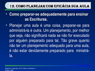 Como preparar-se adequadamente para ensinar  as Escrituras. Planejar uma aula é uma coisa, preparar-se para administrá-la é outra. Um planejamento, por melhor que seja, não significará nada se não for executado por alguém preparado para tal. Tão grave quanto não ter um planejamento adequado para uma aula, é não estar devidamente preparado para  ministrá-la. 
