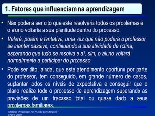 Não poderia ser dito que este resolveria todos os problemas e o aluno voltaria a sua plenitude dentro do processo. Valerá, porém a tentativa, uma vez que não poderá o professor se manter passivo, continuando a sua atividade de rotina, esperando que tudo se resolva e aí, sim, o aluno voltará normalmente a participar do processo. Pode ser dito, ainda, que este atendimento oportuno por parte do professor, tem conseguido, em grande número de casos, suplantar todos os níveis de expectativa e conseguir que o plano realize todo o processo de aprendizagem superando as previsões de um fracasso total ou quase dado a seus problemas familiares. 