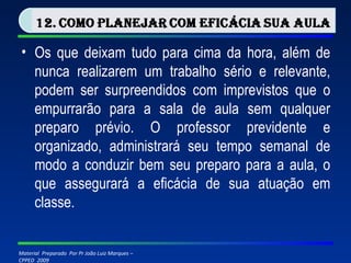 Os que deixam tudo para cima da hora, além de nunca realizarem um trabalho sério e relevante, podem ser surpreendidos com imprevistos que o empurrarão para a sala de aula sem qualquer preparo prévio. O professor previdente e organizado, administrará seu tempo semanal de modo a conduzir bem seu preparo para a aula, o que assegurará a eficácia de sua atuação em classe. 