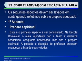 Os seguintes aspectos devem ser levados em conta quando refletimos sobre o preparo adequado 1º Aspecto:   Preparo espiritual   Este é o primeiro aspecto a ser considerado. Na Escola Dominical, o mais importante não é tanto a destreza acadêmica, conquanto necessária, mas sim o preparo espiritual. A piedade e devoção do professor precisam encabeçar a lista de suas virtudes. 