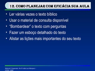 Ler várias vezes o texto bíblico Usar o material de consulta disponível “ Bombardear” o texto com perguntas Fazer um esboço detalhado do texto Alistar as lições mais importantes do seu texto 