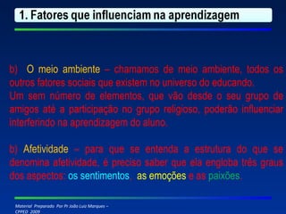 b)  O meio ambiente  – chamamos de meio ambiente, todos os outros fatores sociais que existem no universo do educando. Um sem número de elementos, que vão desde o seu grupo de amigos até a participação no grupo religioso, poderão influenciar interferindo na aprendizagem do aluno. b)  Afetividade  – para que se entenda a estrutura do que se denomina afetividade, é preciso saber que ela engloba três graus dos aspectos:  os sentimentos ,  as emoções  e as  paixões .   