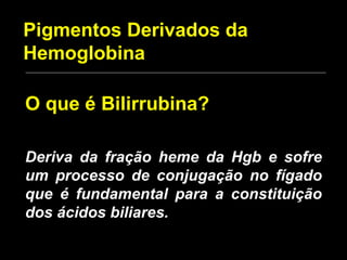 Pigmentos Derivados da Hemoglobina O que é Bilirrubina? Deriva da fração heme da Hgb e sofre um processo de conjugação no fígado que é fundamental para a constituição dos ácidos biliares. 