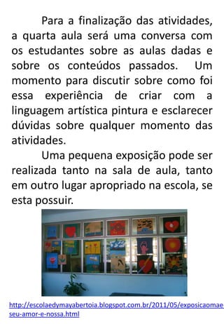 Para a finalização das atividades,
a quarta aula será uma conversa com
os estudantes sobre as aulas dadas e
sobre os conteúdos passados. Um
momento para discutir sobre como foi
essa experiência de criar com a
linguagem artística pintura e esclarecer
dúvidas sobre qualquer momento das
atividades.
Uma pequena exposição pode ser
realizada tanto na sala de aula, tanto
em outro lugar apropriado na escola, se
esta possuir.

http://escolaedymayabertoia.blogspot.com.br/2011/05/exposicaomaeseu-amor-e-nossa.html

 