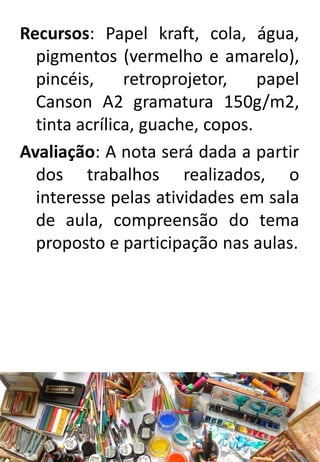 Recursos: Papel kraft, cola, água,
pigmentos (vermelho e amarelo),
pincéis,
retroprojetor,
papel
Canson A2 gramatura 150g/m2,
tinta acrílica, guache, copos.
Avaliação: A nota será dada a partir
dos trabalhos realizados, o
interesse pelas atividades em sala
de aula, compreensão do tema
proposto e participação nas aulas.

 