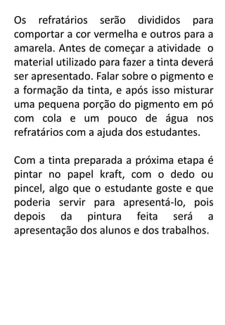 Os refratários serão divididos para
comportar a cor vermelha e outros para a
amarela. Antes de começar a atividade o
material utilizado para fazer a tinta deverá
ser apresentado. Falar sobre o pigmento e
a formação da tinta, e após isso misturar
uma pequena porção do pigmento em pó
com cola e um pouco de água nos
refratários com a ajuda dos estudantes.
Com a tinta preparada a próxima etapa é
pintar no papel kraft, com o dedo ou
pincel, algo que o estudante goste e que
poderia servir para apresentá-lo, pois
depois da pintura feita será a
apresentação dos alunos e dos trabalhos.

 