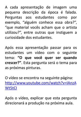 A cada apresentação de imagem uma
pequena descrição da época é falada.
Perguntas aos estudantes como por
exemplo, “alguém conhece essa obra?”,
“que material vocês acham que o artista
utilizou?”, entre outras que instiguem a
curiosidade dos estudantes.
Após essa apresentação passar para os
estudantes um vídeo com o seguinte
tema: “O que você quer ser quando
crescer?”. Esta pergunta será o tema para
as próximas pinturas.
O vídeo se encontra na seguinte página:
http://www.youtube.com/watch?v=IAnzA
Wt5tCI

Após o vídeo, explicar que esta pergunta
direcionará a produção na próxima aula.

 