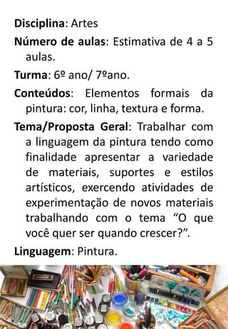 Disciplina: Artes
Número de aulas: Estimativa de 4 a 5
aulas.
Turma: 6º ano/ 7ºano.
Conteúdos: Elementos formais da
pintura: cor, linha, textura e forma.
Tema/Proposta Geral: Trabalhar com
a linguagem da pintura tendo como
finalidade apresentar a variedade
de materiais, suportes e estilos
artísticos, exercendo atividades de
experimentação de novos materiais
trabalhando com o tema “O que
você quer ser quando crescer?”.
Linguagem: Pintura.

 