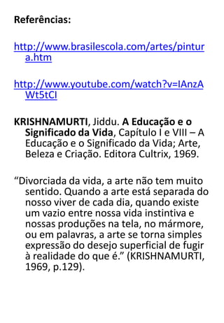 Referências:
http://www.brasilescola.com/artes/pintur
a.htm
http://www.youtube.com/watch?v=IAnzA
Wt5tCI
KRISHNAMURTI, Jiddu. A Educação e o
Significado da Vida, Capítulo I e VIII – A
Educação e o Significado da Vida; Arte,
Beleza e Criação. Editora Cultrix, 1969.
“Divorciada da vida, a arte não tem muito
sentido. Quando a arte está separada do
nosso viver de cada dia, quando existe
um vazio entre nossa vida instintiva e
nossas produções na tela, no mármore,
ou em palavras, a arte se torna simples
expressão do desejo superficial de fugir
à realidade do que é.” (KRISHNAMURTI,
1969, p.129).

 