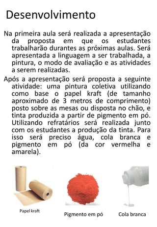 Desenvolvimento
Na primeira aula será realizada a apresentação
da proposta em que os estudantes
trabalharão durantes as próximas aulas. Será
apresentada a linguagem a ser trabalhada, a
pintura, o modo de avaliação e as atividades
a serem realizadas.
Após a apresentação será proposta a seguinte
atividade: uma pintura coletiva utilizando
como base o papel kraft (de tamanho
aproximado de 3 metros de comprimento)
posto sobre as mesas ou disposta no chão, e
tinta produzida a partir de pigmento em pó.
Utilizando refratários será realizada junto
com os estudantes a produção da tinta. Para
isso será preciso água, cola branca e
pigmento em pó (da cor vermelha e
amarela).

Papel kraft

Pigmento em pó

Cola branca

 