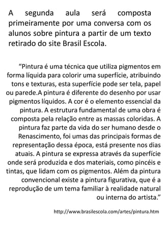 A segunda aula será composta
primeiramente por uma conversa com os
alunos sobre pintura a partir de um texto
retirado do site Brasil Escola.
“Pintura é uma técnica que utiliza pigmentos em
forma líquida para colorir uma superfície, atribuindo
tons e texturas, esta superfície pode ser tela, papel
ou parede.A pintura é diferente do desenho por usar
pigmentos líquidos. A cor é o elemento essencial da
pintura. A estrutura fundamental de uma obra é
composta pela relação entre as massas coloridas. A
pintura faz parte da vida do ser humano desde o
Renascimento, foi umas das principais formas de
representação dessa época, está presente nos dias
atuais. A pintura se expressa através da superfície
onde será produzida e dos materiais, como pincéis e
tintas, que lidam com os pigmentos. Além da pintura
convencional existe a pintura figurativa, que é a
reprodução de um tema familiar à realidade natural
ou interna do artista.”
http://www.brasilescola.com/artes/pintura.htm

 
