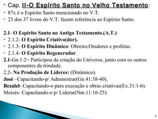  Cap. II-O Espírito Santo no Velho TestamentoII-O Espírito Santo no Velho Testamento:
 87x é o Espírito Santo mencionado no V.T.
 23 dos 37 livros do V.T. fazem referência ao Espírito Santo.
2.1- O Espírito Santo no Antigo Testamento.(A.T.)
 2.1.2- O Espírito Criativo(dor).
 2.1.3- O Espírito Dinâmico: Obreiro;Oradores e profetas.
 2.1.4- O Espírito Regenerador.
2.1-Gn.1:2= Participou da criação do Universo, junto com os outros
componentes da trindade.
2.2- Na Produção de Líderes: (Dinâmico).
JoséJosé –Capacitando-p/ Administrar(Gn.41:38-40).
BezalelBezalel- Capacitando-o para execução e obras criativas(Ex.31:1-6).
Moisés- Capacitando-o p/ Liderar(Nm.11:16-25).
77
 