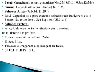  Josué-Josué- Capacitando-o para conquistar(Nm.27:18;Dt.34:9.Jos.12:24b).
 SansãoSansão- Capacitando-o pra Libertar( Jz.13:25).
 Sobre os Juízes-(Jz.6:34; 11:29..).
 Davi- Capacitando-o para exercer o reinado;onde Davi,ora p/ que o
Senhor não retire dele o Seu Espírito. ( Sl.51:11)
 Sobre os ProfetasSobre os Profetas:
 A Ação do espírito Santo atingiu o ponto máximo,
no ministério dos profetas.
 Fizeram maravilhas pelo seu Poder:
 Elizeu; Elias;
 Falaram e Pregaram a Mensagem de Deus.
 ( I Pe.1:11;II Pe.1:21).
88
 