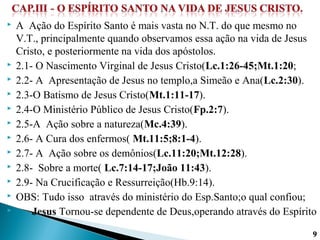  A Ação do Espírito Santo é mais vasta no N.T. do que mesmo no
V.T., principalmente quando observamos essa ação na vida de Jesus
Cristo, e posteriormente na vida dos apóstolos.
 2.1- O Nascimento Virginal de Jesus Cristo(Lc.1:26-45;Mt.1:20;
 2.2- A Apresentação de Jesus no templo,a Simeão e Ana(Lc.2:30).
 2.3-O Batismo de Jesus Cristo(Mt.1:11-17).
 2.4-O Ministério Público de Jesus Cristo(Fp.2:7).
 2.5-A Ação sobre a natureza(Mc.4:39).
 2.6- A Cura dos enfermos( Mt.11:5;8:1-4).
 2.7- A Ação sobre os demônios(Lc.11:20;Mt.12:28).
 2.8- Sobre a morte( Lc.7:14-17;João 11:43).
 2.9- Na Crucificação e Ressurreição(Hb.9:14).
 OBS: Tudo isso através do ministério do Esp.Santo;o qual confiou;
 Jesus Tornou-se dependente de Deus,operando através do Espírito
99
 