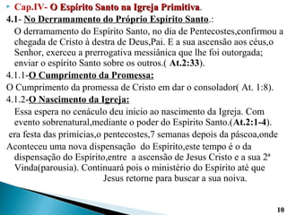  Cap.IV- O Espírito Santo na Igreja PrimitivaO Espírito Santo na Igreja Primitiva.
4.1- No Derramamento do Próprio Espírito Santo.:
O derramamento do Espírito Santo, no dia de Pentecostes,confirmou a
chegada de Cristo à destra de Deus,Pai. E a sua ascensão aos céus,o
Senhor, exerceu a prerrogativa messiânica que lhe foi outorgada;
enviar o espírito Santo sobre os outros.( At.2:33).
4.1.1-O Cumprimento da Promessa:
O Cumprimento da promessa de Cristo em dar o consolador( At. 1:8).
4.1.2-O Nascimento da Igreja:
Essa espera no cenáculo deu inicio ao nascimento da Igreja. Com
evento sobrenatural,mediante o poder do Espírito Santo.(At.2:1-4).
era festa das primícias,o pentecostes,7 semanas depois da páscoa,onde
Aconteceu uma nova dispensação do Espírito,este tempo é o da
dispensação do Espírito,entre a ascensão de Jesus Cristo e a sua 2ª
Vinda(parousia). Continuará pois o ministério do Espírito até que
Jesus retorne para buscar a sua noiva.
1010
 