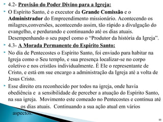  4.2- Provisão do Poder Divino para a Igreja:
 O Espírito Santo, é o executor da Grande ComissãoGrande Comissão e o
AdministradorAdministrador do Empreendimento missionário. Acontecendo os
milagres,conversões, acontecendo assim, tão rápido a divulgação do
evangelho, e perdurando e continuando até os dias atuais.
Desempenhando o seu papel como o “Produtor da história da Igreja”.
 4.3- A Morada Permanente do Espírito Santo:
 No dia de Pentecostes o Espírito Santo, foi enviado para habitar na
Igreja como o Seu templo, e sua presença localizar-se no corpo
coletivo e nos cristãos individualmente. É Ele o representante de
Cristo, e está em sue encargo a administração da Igreja até a volta de
Jesus Cristo.
 Esse direito era reconhecido por todos na igreja, onde havia
obediência e a sensibilidade de perceber a atuação do Espírito Santo,
na sua igreja. Movimento este comeado no Pentecostes e continua até
◦ os dias atuais. Continuando a sua ação atual em vários
aspectos:
11
 