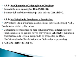 4.3.4- Na Chamada e Ordenação de ObreirosNa Chamada e Ordenação de Obreiros::
 Paulo tinha essa convicçãoPaulo tinha essa convicção( Rm.15:18-19):( Rm.15:18-19):
 BarnabéBarnabé foi também separado p/ uma missãofoi também separado p/ uma missão ( At.13:2-4).( At.13:2-4).
 4.3.5-4.3.5- Na Solução de Problemas e Discórdias:Na Solução de Problemas e Discórdias:
 O Problema da murmuração dos helenistas sobre os hebreus( At.6).
Estabeleceu assim o diaconato.
 Capacitando com sabedoria para solucionarem as diferenças entre
judeus crentes e os gentios novos convertidos( At.15:28); evitando a
fragmentação da Igreja e cumprindo os propósitos de Deus.
 Na Orientação da Obra Missionária( Ordenados e aprovados)
( At.8:29; 10:19:44; 13:2-4).
13
 