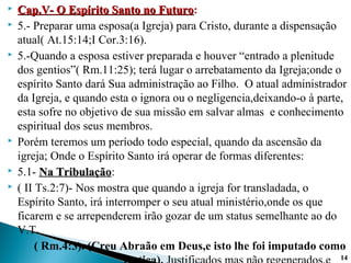  Cap.V- O Espírito Santo no FuturoCap.V- O Espírito Santo no Futuro:
 5.- Preparar uma esposa(a Igreja) para Cristo, durante a dispensação
atual( At.15:14;I Cor.3:16).
 5.-Quando a esposa estiver preparada e houver “entrado a plenitude
dos gentios”( Rm.11:25); terá lugar o arrebatamento da Igreja;onde o
espírito Santo dará Sua administração ao Filho. O atual administrador
da Igreja, e quando esta o ignora ou o negligencia,deixando-o à parte,
esta sofre no objetivo de sua missão em salvar almas e conhecimento
espiritual dos seus membros.
 Porém teremos um período todo especial, quando da ascensão da
igreja; Onde o Espírito Santo irá operar de formas diferentes:
 5.1- Na TribulaçãoNa Tribulação:
 ( II Ts.2:7)- Nos mostra que quando a igreja for transladada, o
Espírito Santo, irá interromper o seu atual ministério,onde os que
ficarem e se arrependerem irão gozar de um status semelhante ao do
V.T.
( Rm.4:3). (Creu Abraão em Deus,e isto lhe foi imputado como
1414
 