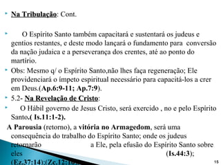  Na TribulaçãoNa Tribulação: Cont.
 O Espírito Santo também capacitará e sustentará os judeus e
gentios restantes, e deste modo lançará o fundamento para conversão
da nação judaica e a perseverança dos crentes, até ao ponto do
martírio.
 Obs: Mesmo q/ o Espírito Santo,não lhes faça regeneração; Ele
providenciará o ímpeto espiritual necessário para capacitá-los a crer
em Deus.(Ap.6:9-11; Ap.7:9).
 5.2- Na Revelação de CristoNa Revelação de Cristo:
 O Hábil governo de Jesus Cristo, será exercido , no e pelo Espírito
Santo.( Is.11:1-2).
A Parousia (retorno), a vitória no Armagedom, será uma
consequência do trabalho do Espírito Santo; onde os judeus
retornarão a Ele, pela efusão do Espírito Santo sobre
eles (Is.44:3);
(Ez.37:14);(Zc.12:10). 15
 