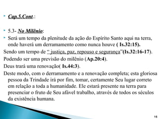  Cap.5.ContCap.5.Cont.:
 5.3- No MilênioNo Milênio:
 Será um tempo da plenitude da ação do Espírito Santo aqui na terra,
onde haverá um derramamento como nunca houve ( Is.32:15).
Sendo um tempo de “ justiça, paz, repouso e segurança”(Is.32:16-17).
Podendo ser uma previsão do milênio (Ap.20:4).
Deus trará uma renovação( Is.44:3).
Deste modo, com o derramamento e a renovação completa; esta gloriosa
pessoa da Trindade irá por fim, tomar, certamente Seu lugar correto
em relação a toda a humanidade. Ele estará presente na terra para
presenciar o fruto de Seu afável trabalho, através de todos os séculos
da existência humana.
16
 