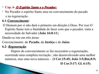  Cap. 6- O Espírito Santo e o Pecador:O Espírito Santo e o Pecador:
 No Pecador o espírito Santo atua no convencimento do pecado
e na regeneração .
6.1-ConvencimentoConvencimento:
O Homem por si não dará o primeiro em direção à Deus. Por isso O
Espírito Santo tem a finalidade de fazer com que o pecador, sinta a
necessidade do Salvador (João 16:8-11).
Dando-se isto em três áreas:
Convencimento: do Pecado; da Justiça e do Juízo.
6.2- RegeneraçãoRegeneração:
Depois do convencimento se faz necessário a regeneração;
ocorrendo uma completa recriação ; não desenvolvendo uma melhor
natureza, mas uma nova natureza - (I Cor.15:45; João 3:5;Rm.8:9;
II Cor.5:17; Gl. 6:15).
17
 