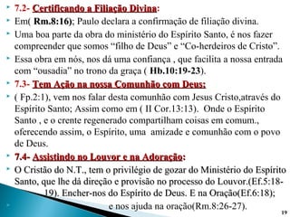  7.2- Certificando a Filiação DivinaCertificando a Filiação Divina:
 Em( Rm.8:16)Rm.8:16); Paulo declara a confirmação de filiação divina.
 Uma boa parte da obra do ministério do Espírito Santo, é nos fazer
compreender que somos “filho de Deus” e “Co-herdeiros de Cristo”.
 Essa obra em nós, nos dá uma confiança , que facilita a nossa entrada
com “ousadia” no trono da graça ( Hb.10:19-23).
 7.3- Tem Ação na nossa Comunhão com Deus:Tem Ação na nossa Comunhão com Deus:
 ( Fp.2:1), vem nos falar desta comunhão com Jesus Cristo,através do
Espírito Santo; Assim como em ( II Cor.13:13). Onde o Espírito
Santo , e o crente regenerado compartilham coisas em comum.,
oferecendo assim, o Espírito, uma amizade e comunhão com o povo
de Deus.
 7.4-7.4- Assistindo no Louvor e na AdoraçãoAssistindo no Louvor e na Adoração::
 O Cristão do N.T., tem o privilégio de gozar do Ministério do EspíritoO Cristão do N.T., tem o privilégio de gozar do Ministério do Espírito
Santo, que lhe dá direção e provisão no processo do Louvor.(Ef.5:18-Santo, que lhe dá direção e provisão no processo do Louvor.(Ef.5:18-
19). Encher-nos do Espírito de Deus. E na Oração(Ef.6:18);19). Encher-nos do Espírito de Deus. E na Oração(Ef.6:18);
 e nos ajuda na oração(Rm.8:26-27).
19
 