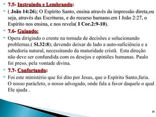  7.5-7.5- Instruindo e LembrandoInstruindo e Lembrando::
 (( João 14:26João 14:26); O Espírito Santo, ensina através da impressão direta,ou); O Espírito Santo, ensina através da impressão direta,ou
seja, através das Escrituras, e do recurso humano.em I João 2:27, oseja, através das Escrituras, e do recurso humano.em I João 2:27, o
Espírito nos ensina, e nos revela(Espírito nos ensina, e nos revela( I Cor.2:9-10I Cor.2:9-10).).
 7.6-7.6- Guiando:Guiando:
 Opera dirigindo o crente na tomada de decisões e solucionando
problemas.( Sl.32:8); devendo deixar de lado a auto-suficiência e a
sabedoria natural, necessitando da maturidade cristã. Esta direção
não deve ser confundida com os desejos e opiniões humanas. Paulo
foi preso, pela vontade divina.
 7.7-7.7- ConfortandoConfortando::
 Foi este ministério que foi dito por Jesus, que o Espírito Santo,faria.
O nosso parácleto, o nosso advogado, onde fala a favor daquele o qual
Ele ajuda .
20
 