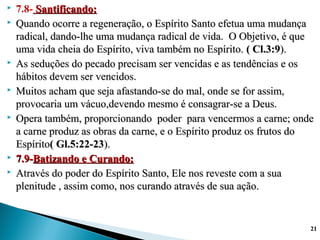  7.8- Santificando:Santificando:
 Quando ocorre a regeneração, o Espírito Santo efetua uma mudançaQuando ocorre a regeneração, o Espírito Santo efetua uma mudança
radical, dando-lhe uma mudança radical de vida. O Objetivo, é queradical, dando-lhe uma mudança radical de vida. O Objetivo, é que
uma vida cheia do Espírito, viva também no Espírito.uma vida cheia do Espírito, viva também no Espírito. ( Cl.3:9( Cl.3:9).).
 As seduções do pecado precisam ser vencidas e as tendências e osAs seduções do pecado precisam ser vencidas e as tendências e os
hábitos devem ser vencidos.hábitos devem ser vencidos.
 Muitos acham que seja afastando-se do mal, onde se for assim,Muitos acham que seja afastando-se do mal, onde se for assim,
provocaria um vácuo,devendo mesmo é consagrar-se a Deus.provocaria um vácuo,devendo mesmo é consagrar-se a Deus.
 Opera também, proporcionando poder para vencermos a carne; ondeOpera também, proporcionando poder para vencermos a carne; onde
a carne produz as obras da carne, e o Espírito produz os frutos doa carne produz as obras da carne, e o Espírito produz os frutos do
EspíritoEspírito( Gl.5:22-23( Gl.5:22-23).).
 7.9-7.9-Batizando e Curando:Batizando e Curando:
 Através do poder do Espírito Santo, Ele nos reveste com a suaAtravés do poder do Espírito Santo, Ele nos reveste com a sua
plenitude , assim como, nos curando através de sua ação.plenitude , assim como, nos curando através de sua ação.
2121
 