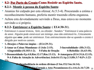  8.2-8.2- Por Parte do CrentePor Parte do Crente:Como Resistir ao Espírito Santo.:Como Resistir ao Espírito Santo.
 8.2.1-8.2.1- Mentir à pessoa do Espírito SantoMentir à pessoa do Espírito Santo::
 Ananias foi culpado por esta ofensa( At.5:3-4). Procurando a estima e
reconhecimento humano, preferiu mentir trazendo oferta enganosa.
 Achou esta devotadamente servindo a Deus, mas estava no momento
servindo a si próprio.
 8.2.2-8.2.2- Entristecer o Espírito SantoEntristecer o Espírito Santo:: ( Ef.4:30-31).
 Entristecer é causar tristeza, ferir, ou ofender . Sanders “ Entristecer é uma palavra
de amor. Alguém pode enraivecer um inimigo ,mas não entristecê-lo...Unicamente
alguém que ama pode ser entristecer. Este entristecimento dar-se quando o crente é
dirigido por motivos carnais.
 1.-Desejos e Palavras ìmpiasDesejos e Palavras ìmpias – (Ef.4:29-31).
 2-Amar as Coisas Mundanas-2-Amar as Coisas Mundanas- (I João 2:15). 3-Incredulidade--Incredulidade- (Hb.3:12).
4.IngratidãoIngratidão-(Sl.103:1-2). 5-Falta de Oração5-Falta de Oração 6-Rebelião-Rebelião- (Is.63:10).
 7-DesonestidadeDesonestidade-Fp.4:8;Rm.12:17;Rm.13:13). 8-AmarguraAmargura-(Ef.4:31;b.12:15).
9-A Falta de Atenção às Advertências9-A Falta de Atenção às Advertências( João16:13;Ap.2:3;Hb.3:7-8;Pv.1:22-
23).
 10-Desobediência às ordens divinas-10-Desobediência às ordens divinas-(I Sm.15;I Sm.16:14).
 11- Paixões Carnais e Atos Pecaminosos-Paixões Carnais e Atos Pecaminosos-(Lc.4:6;Jz.16:7;20- 22
 