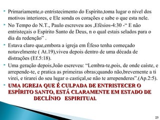  Primariamente,o entristecimento do Espírito,toma lugar o nível dos
motivos interiores, e Ele sonda os corações e sabe o que esta nele.
 No Tempo do N.T., Paulo escreveu aos ,Efésios-4:30 -“ E não
entristeçais o Espírito Santo de Deus, n o qual estais selados para o
dia da redenção” .
 Estava claro que,embora a igreja em Éfeso tenha começado
notavelmente ( At.19),viveu depois dentro de uma década de
distrações (Ef.5:18).
 Uma geração depois,João escreveu: “Lembra-te,pois, de onde caíste, e
arrepende-te, e pratica as primeiras obras;quando não,brevemente a ti
virei, e tirarei do seu lugar o castiçal,se não te arrependeres”.(Ap.2:5).
 UMA IGREJA QUE É CULPADA DE ENTRISTECER OUMA IGREJA QUE É CULPADA DE ENTRISTECER O
ESPÍRITO SANTO, ESTÁ CLARAMENTE EM ESTADO DEESPÍRITO SANTO, ESTÁ CLARAMENTE EM ESTADO DE
DECLÍNIO ESPIRITUAl.DECLÍNIO ESPIRITUAl.
23
 