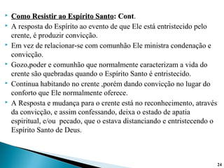  Como Resistir ao Espírito SantoComo Resistir ao Espírito Santo: Cont: Cont.
 A resposta do Espírito ao evento de que Ele está entristecido pelo
crente, é produzir convicção.
 Em vez de relacionar-se com comunhão Ele ministra condenação e
convicção.
 Gozo,poder e comunhão que normalmente caracterizam a vida do
crente são quebradas quando o Espírito Santo é entristecido.
 Continua habitando no crente ,porém dando convicção no lugar do
conforto que Ele normalmente oferece.
 A Resposta e mudança para o crente está no reconhecimento, através
da convicção, e assim confessando, deixa o estado de apatia
espiritual, e/ou pecado, que o estava distanciando e entristecendo o
Espírito Santo de Deus.
24
 