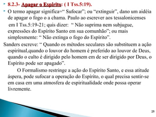  8.2.3- Apagar o EspíritoApagar o Espírito: ( I Tss.5:19).
 O termo apagar significa=“ Sufocar”; ou “extinguir”, dano um aidéia
de apagar o fogo o a chama. Paulo ao escrever aos tessalonicenses
em I Tss.5:19-21; quis dizer: “ Não suprima nem subjugue,
expressões do Espírito Santo em sua comunhão”; ou mais
simplesmente: “ Não extinga o fogo do Espírito”.
Sanders escreve: “ Quando os métodos seculares são substituem a ação
espiritual,quando o louvor do homem é preferido ao louvor de Deus,
quando o culto é dirigido pelo homem em de ser dirigido por Deus, o
Espírito pode ser apagado”.
O Formalismo restringe a ação do Espírito Santo, e essa atitude
áspera, pode sufocar a operação do Espírito, o qual precisa sentir-se
em casa em uma atmosfera de espiritualidade onde possa operar
livremente.
25
 