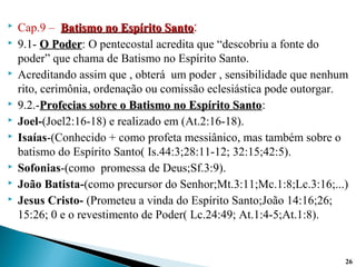  Cap.9 – Batismo no Espírito SantoBatismo no Espírito Santo:
 9.1- O PoderO Poder: O pentecostal acredita que “descobriu a fonte do
poder” que chama de Batismo no Espírito Santo.
 Acreditando assim que , obterá um poder , sensibilidade que nenhum
rito, cerimônia, ordenação ou comissão eclesiástica pode outorgar.
 9.2.-Profecias sobre o Batismo no Espírito SantoProfecias sobre o Batismo no Espírito Santo:
 Joel-(Joel2:16-18) e realizado em (At.2:16-18).
 Isaías-(Conhecido + como profeta messiânico, mas também sobre o
batismo do Espírito Santo( Is.44:3;28:11-12; 32:15;42:5).
 Sofonias-(como promessa de Deus;Sf.3:9).
 João Batista-(como precursor do Senhor;Mt.3:11;Mc.1:8;Lc.3:16;...)
 Jesus Cristo- (Prometeu a vinda do Espírito Santo;João 14:16;26;
15:26; 0 e o revestimento de Poder( Lc.24:49; At.1:4-5;At.1:8).
26
 