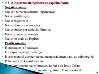  9.4- A Natureza do Batismo no espírito SantoA Natureza do Batismo no espírito Santo:
 NegativamenteNegativamente:
 Não é o novo nascimento-regeneração
 Não é santificação
 Não é pagamento
 Não se baseia em emoções
 Não é obtido por meio de fórmulas
 Nãoé oriundo de homens
 Não é ter mais do Espírito
 Positivamente:Positivamente:
 É subsequente à salvação
 É a capacitação p/ o serviço
 É sobrenatural e experimentalmente está imerso no, ou submergido
 Pelo poder do Espírito Santo.
 É o cumprimento das promessas do Pai e de Jesus Cristo.
 É um dom gratuito; É sobrenatural.
2828
 