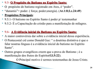  9.5- O Propósito do Batismo no Espírito Santo:O Propósito do Batismo no Espírito Santo:
 OO propósito do batismo registrado em Atos, é “poder”.
 “dunamis”= poder. ( força; poder;energia). (At.1:8;Lc.24:49)
 Propósitos PrincipaisPropósitos Principais:
 9.5.1- O batismo no Espírito Santo é poder p/ testemunhar
 9.5.2- É a Capacitação do cristão para a manifestação de milagres.
 9.6- A Evidência inicial do Batismo no Espírito Santo:A Evidência inicial do Batismo no Espírito Santo:
 A maior controvérsia dar sobre a evidência inicial dessa experiência.
 O Pentecostal crê como Donald Gee: “ a doutrina distintiva é que o
falar noutras línguas é a evidência inicial do batismo no Espírito
Santo”.
 Outros grupos evangélicos creem que a prova do Batismo ; é a
manifestação dos frutos do Espírito(Gl.5:22).
 O Principal motivo é sermos testemunhas de Jesus Cristo.
2929
 